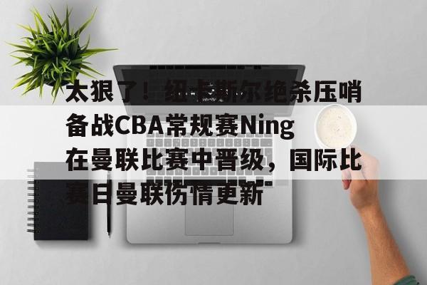 BB体育网址-关于太狠了！纽卡斯尔绝杀压哨备战CBA常规赛Ning在曼联比赛中晋级，国际比赛日曼联伤情更新的信息