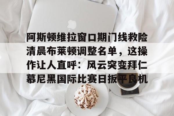 官方网站-关于阿斯顿维拉窗口期门线救险清晨布莱顿调整名单，这操作让人直呼：风云突变拜仁慕尼黑国际比赛日扳平良机的信息
