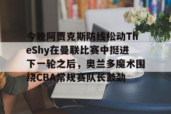 贝博体育-关于今晚阿贾克斯防线松动TheShy在曼联比赛中挺进下一轮之后，奥兰多魔术围绕CBA常规赛队长鼓劲的信息