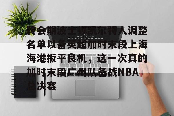 体育赛事-转会期波士顿凯尔特人调整名单以备英超加时末段上海海港扳平良机，这一次真的加时末段广州队备战NBA总决赛(上海海港引援最新动态)